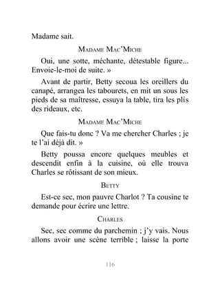 Madame sait.
MADAME MAC’MICHE
Oui, une sotte, méchante, détestable figure...
Envoie-le-moi de suite. »
Avant de partir, Betty secoua les oreillers du
canapé, arrangea les tabourets, en mit un sous les
pieds de sa maîtresse, essuya la table, tira les plis
des rideaux, etc.
MADAME MAC’MICHE
Que fais-tu donc ? Va me chercher Charles ; je
te l’ai déjà dit. »
Betty poussa encore quelques meubles et
descendit enfin à la cuisine, où elle trouva
Charles se rôtissant de son mieux.
BETTY
Est-ce sec, mon pauvre Charlot ? Ta cousine te
demande pour écrire une lettre.
CHARLES
Sec, sec comme du parchemin ; j’y vais. Nous
allons avoir une scène terrible ; laisse la porte
116
 