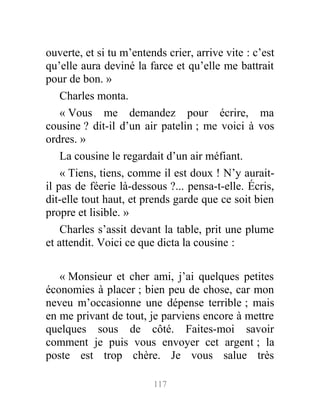 ouverte, et si tu m’entends crier, arrive vite : c’est
qu’elle aura deviné la farce et qu’elle me battrait
pour de bon. »
Charles monta.
« Vous me demandez pour écrire, ma
cousine ? dit-il d’un air patelin ; me voici à vos
ordres. »
La cousine le regardait d’un air méfiant.
« Tiens, tiens, comme il est doux ! N’y aurait-
il pas de féerie là-dessous ?... pensa-t-elle. Écris,
dit-elle tout haut, et prends garde que ce soit bien
propre et lisible. »
Charles s’assit devant la table, prit une plume
et attendit. Voici ce que dicta la cousine :
« Monsieur et cher ami, j’ai quelques petites
économies à placer ; bien peu de chose, car mon
neveu m’occasionne une dépense terrible ; mais
en me privant de tout, je parviens encore à mettre
quelques sous de côté. Faites-moi savoir
comment je puis vous envoyer cet argent ; la
poste est trop chère. Je vous salue très
117
 