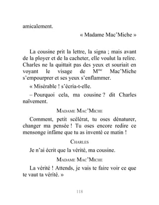 amicalement.
« Madame Mac’Miche »
La cousine prit la lettre, la signa ; mais avant
de la ployer et de la cacheter, elle voulut la relire.
Charles ne la quittait pas des yeux et souriait en
voyant le visage de Mme
Mac’Miche
s’empourprer et ses yeux s’enflammer.
« Misérable ! s’écria-t-elle.
– Pourquoi cela, ma cousine ? dit Charles
naïvement.
MADAME MAC’MICHE
Comment, petit scélérat, tu oses dénaturer,
changer ma pensée ! Tu oses encore redire ce
mensonge infâme que tu as inventé ce matin !
CHARLES
Je n’ai écrit que la vérité, ma cousine.
MADAME MAC’MICHE
La vérité ! Attends, je vais te faire voir ce que
te vaut ta vérité. »
118
 
