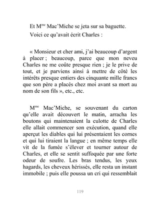 Et Mme
Mac’Miche se jeta sur sa baguette.
Voici ce qu’avait écrit Charles :
« Monsieur et cher ami, j’ai beaucoup d’argent
à placer ; beaucoup, parce que mon neveu
Charles ne me coûte presque rien ; je le prive de
tout, et je parviens ainsi à mettre de côté les
intérêts presque entiers des cinquante mille francs
que son père a placés chez moi avant sa mort au
nom de son fils », etc., etc.
Mme
Mac’Miche, se souvenant du carton
qu’elle avait découvert le matin, arracha les
boutons qui maintenaient la culotte de Charles
elle allait commencer son exécution, quand elle
aperçut les diables qui lui présentaient les cornes
et qui lui tiraient la langue ; en même temps elle
vit de la fumée s’élever et tourner autour de
Charles, et elle se sentit suffoquée par une forte
odeur de soufre. Les bras tendus, les yeux
hagards, les cheveux hérissés, elle resta un instant
immobile ; puis elle poussa un cri qui ressemblait
119
 