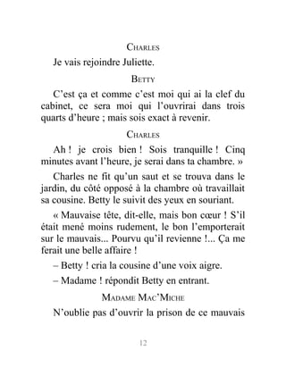CHARLES
Je vais rejoindre Juliette.
BETTY
C’est ça et comme c’est moi qui ai la clef du
cabinet, ce sera moi qui l’ouvrirai dans trois
quarts d’heure ; mais sois exact à revenir.
CHARLES
Ah ! je crois bien ! Sois tranquille ! Cinq
minutes avant l’heure, je serai dans ta chambre. »
Charles ne fit qu’un saut et se trouva dans le
jardin, du côté opposé à la chambre où travaillait
sa cousine. Betty le suivit des yeux en souriant.
« Mauvaise tête, dit-elle, mais bon cœur ! S’il
était mené moins rudement, le bon l’emporterait
sur le mauvais... Pourvu qu’il revienne !... Ça me
ferait une belle affaire !
– Betty ! cria la cousine d’une voix aigre.
– Madame ! répondit Betty en entrant.
MADAME MAC’MICHE
N’oublie pas d’ouvrir la prison de ce mauvais
12
 