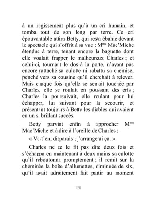 à un rugissement plus qu’à un cri humain, et
tomba tout de son long par terre. Ce cri
épouvantable attira Betty, qui resta ébahie devant
le spectacle qui s’offrit à sa vue : Mme
Mac’Miche
étendue à terre, tenant encore la baguette dont
elle voulait frapper le malheureux Charles ; et
celui-ci, tournant le dos à la porte, n’ayant pas
encore rattaché sa culotte ni rabattu sa chemise,
penché vers sa cousine qu’il cherchait à relever.
Mais chaque fois qu’elle se sentait touchée par
Charles, elle se roulait en poussant des cris ;
Charles la poursuivait, elle roulant pour lui
échapper, lui suivant pour la secourir, et
présentant toujours à Betty les diables qui avaient
eu un si brillant succès.
Betty parvint enfin à approcher Mme
Mac’Miche et à dire à l’oreille de Charles :
« Va-t’en, disparais ; j’arrangerai ça. »
Charles ne se le fit pas dire deux fois et
s’échappa en maintenant à deux mains sa culotte
qu’il reboutonna promptement ; il remit sur la
cheminée la boîte d’allumettes, diminuée de six,
qu’il avait adroitement fait partir au moment
120
 