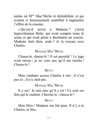 même où Mme
Mac’Miche le déshabillait, et qui
avaient si heureusement contribué à augmenter
l’effroi de la cousine.
« Qu’est-il arrivé à Madame ? s’écria
hypocritement Betty, qui avait compris toute la
scène et qui avait peine à dissimuler un sourire.
Madame était donc seule ? Je la croyais avec
Charles.
MADAME MAC’MICHE
Chasse-le, chasse-le ! Il est possédé ! Le juge
avait raison ; je ne veux pas qu’il me touche !
Chasse-le !
BETTY
Mais madame accuse Charles à tort ; il n’est
pas ici ; il n’y était pas.
MADAME MAC’MICHE
Il y est ! Je suis sûre qu’il y est ! Ce sont ces
fées qui le cachent. Cherche-le ; chasse-le !
BETTY
Mon Dieu ! Madame me fait peur. Il n’y a ni
Charles, ni fées.
121
 