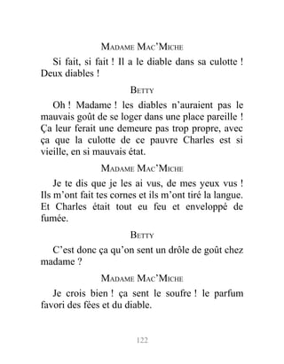 MADAME MAC’MICHE
Si fait, si fait ! Il a le diable dans sa culotte !
Deux diables !
BETTY
Oh ! Madame ! les diables n’auraient pas le
mauvais goût de se loger dans une place pareille !
Ça leur ferait une demeure pas trop propre, avec
ça que la culotte de ce pauvre Charles est si
vieille, en si mauvais état.
MADAME MAC’MICHE
Je te dis que je les ai vus, de mes yeux vus !
Ils m’ont fait tes cornes et ils m’ont tiré la langue.
Et Charles était tout eu feu et enveloppé de
fumée.
BETTY
C’est donc ça qu’on sent un drôle de goût chez
madame ?
MADAME MAC’MICHE
Je crois bien ! ça sent le soufre ! le parfum
favori des fées et du diable.
122
 