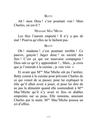 BETTY
Ah ! mon Dieu ! c’est pourtant vrai ! Mais
Charles, où est-il ?
MADAME MAC’MICHE
Les fées l’auront emporté ! Il n’y a pas de
mal ! Pourvu qu’elles ne le lâchent pas.
BETTY
Oh ! madame ! c’est pourtant terrible ! Ce
pauvre, garçon ! Jugez donc ! en société des
fées ! C’est ça qui est mauvaise compagnie !
Dieu sait ce qu’il y apprendrait !... Mais... je crois
que je l’entends à la cuisine ; je vais voir. »
Et avant que Mme
Mac’Miche eût pu l’arrêter,
Betty courut à la cuisine pour prévenir Charles de
ce qui venait de se passer, pour lui expliquer le
rôle qu’il allait avoir à jouer, et pour lui dire de
ne pas la démentir quand elle soutiendrait à Mme
Mac’Miche qu’il n’y avait ni fées ni diables
empreints sur sa peau. Elle remonta, amenant
Charles par la main. Mme
Mac’Miche poussa un
cri d’effroi.
123
 