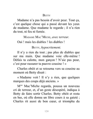 BETTY
Madame n’a pas besoin d’avoir peur. Tout ça,
c’est quelque chose qui a passé devant les yeux
de madame. Que madame le regarde ; il n’a rien
du tout, ni feu ni fumée.
MADAME MAC’MICHE, avec terreur.
Oui ! mais les diables ! les diables !
BETTY, hypocritement.
Il n’y a rien du tout ; pas plus de diables que
sur ma main. Que madame voie elle-même !
Défais ta culotte, mon garçon ! N’aie pas peur,
c’est pour rassurer ta pauvre cousine ! »
Charles obéit et se retourna vers sa cousine au
moment où Betty disait :
« Madame voit ! Il n’y a rien, que quelques
marques des coups déjà anciens. »
Mme
Mac’Miche regarda, poussa un nouveau
cri de terreur, et, d’un geste désespéré, indiqua à
Betty de faire sortir Charles. Betty obéit et resta
en bas, où elle donna un libre cours à sa gaieté ;
Charles rit aussi de bon cœur, et triompha du
124
 