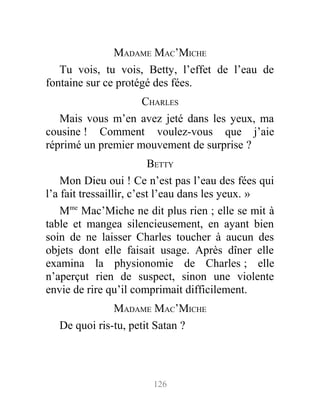 MADAME MAC’MICHE
Tu vois, tu vois, Betty, l’effet de l’eau de
fontaine sur ce protégé des fées.
CHARLES
Mais vous m’en avez jeté dans les yeux, ma
cousine ! Comment voulez-vous que j’aie
réprimé un premier mouvement de surprise ?
BETTY
Mon Dieu oui ! Ce n’est pas l’eau des fées qui
l’a fait tressaillir, c’est l’eau dans les yeux. »
Mme
Mac’Miche ne dit plus rien ; elle se mit à
table et mangea silencieusement, en ayant bien
soin de ne laisser Charles toucher à aucun des
objets dont elle faisait usage. Après dîner elle
examina la physionomie de Charles ; elle
n’aperçut rien de suspect, sinon une violente
envie de rire qu’il comprimait difficilement.
MADAME MAC’MICHE
De quoi ris-tu, petit Satan ?
126
 