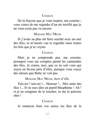 CHARLES
De la frayeur que je vous inspire, ma cousine ;
vous venez de me regarder d’un air terrifié que je
ne vous avais pas vu encore.
MADAME MAC’MICHE
Si j’avais su plus tôt faire société avec un ami
des fées, tu m’aurais vue te regarder ainsi toutes
les fois que je te voyais.
CHARLES
Mais je ne comprends pas, ma cousine,
pourquoi vous me comptez parmi les camarades
des fées. Je crains, moi, que ce ne soit vous qui
soyez en faveur près d’elles, puisque vous voyez
des choses que Betty ne voit pas.
MADAME MAC’MICHE, hors d’elle.
Tais-toi ! tais-toi !... Horreur !... Moi amie des
fées !... Et tu oses dire un pareil blasphème ! Ah !
si je ne craignais de te toucher, tu me le paierais
cher !
CHARLES
Je remercie bien vos amies les fées de la
127
 