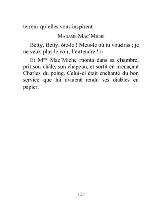 terreur qu’elles vous inspirent.
MADAME MAC’MICHE
Betty, Betty, ôte-le ! Mets-le où tu voudras ; je
ne veux plus le voir, l’entendre ! »
Et Mme
Mac’Miche monta dans sa chambre,
prit son châle, son chapeau, et sortit en menaçant
Charles du poing. Celui-ci était enchanté du bon
service que lui avaient rendu ses diables en
papier.
128
 