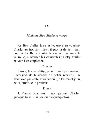 IX
Madame Mac’Miche se venge
Au lieu d’aller faire la lecture à sa cousine,
Charles se trouvait libre ; il profita de son loisir
pour aider Betty à ôter le couvert, à laver la
vaisselle, à récurer les casseroles ; Betty voulut
en vain l’en empêcher.
CHARLES
Laisse, laisse, Betty, je ne trouve pas souvent
l’occasion de te rendre de petits services ; ne
m’enlève pas cette satisfaction ; je t’aime et je ne
peux jamais te le prouver.
BETTY
Je t’aime bien aussi, mon pauvre Charlot,
quoique tu sois un peu diable quelquefois.
129
 