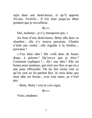 sujet dans une demi-heure, et qu’il apporte
Nicolas Nickleby ; il lira haut jusqu’au dîner
pendant que je travaillerai.
BETTY
Oui, madame ; je n’y manquerai pas. »
Au bout d’une demi-heure, Betty alla dans sa
chambre ; elle n’y trouva personne. Charles
n’était pas rentré ; elle regarda à la fenêtre,...
personne !
« J’en étais sûre ! Me voilà dans de beaux
draps, à présent ! Qu’est-ce que je dirai ?
Comment expliquer ?... Ah ! une idée ! Elle est
bonne pour madame, qui croit aux fées et qui en a
une peur effroyable. On lui fait croire tout ce
qu’on veut en lui parlant fées. Je crois donc que
mon idée est bonne ; avec tout autre, ça n’irait
pas.
– Betty, Betty ! cria la voix aigre.
BETTY
Voici, madame.
13
 