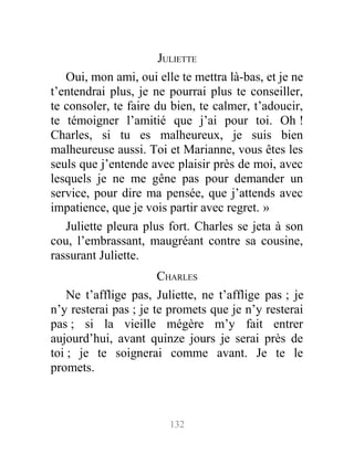 JULIETTE
Oui, mon ami, oui elle te mettra là-bas, et je ne
t’entendrai plus, je ne pourrai plus te conseiller,
te consoler, te faire du bien, te calmer, t’adoucir,
te témoigner l’amitié que j’ai pour toi. Oh !
Charles, si tu es malheureux, je suis bien
malheureuse aussi. Toi et Marianne, vous êtes les
seuls que j’entende avec plaisir près de moi, avec
lesquels je ne me gêne pas pour demander un
service, pour dire ma pensée, que j’attends avec
impatience, que je vois partir avec regret. »
Juliette pleura plus fort. Charles se jeta à son
cou, l’embrassant, maugréant contre sa cousine,
rassurant Juliette.
CHARLES
Ne t’afflige pas, Juliette, ne t’afflige pas ; je
n’y resterai pas ; je te promets que je n’y resterai
pas ; si la vieille mégère m’y fait entrer
aujourd’hui, avant quinze jours je serai près de
toi ; je te soignerai comme avant. Je te le
promets.
132
 