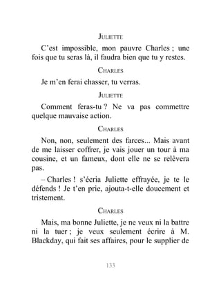 JULIETTE
C’est impossible, mon pauvre Charles ; une
fois que tu seras là, il faudra bien que tu y restes.
CHARLES
Je m’en ferai chasser, tu verras.
JULIETTE
Comment feras-tu ? Ne va pas commettre
quelque mauvaise action.
CHARLES
Non, non, seulement des farces... Mais avant
de me laisser coffrer, je vais jouer un tour à ma
cousine, et un fameux, dont elle ne se relèvera
pas.
– Charles ! s’écria Juliette effrayée, je te le
défends ! Je t’en prie, ajouta-t-elle doucement et
tristement.
CHARLES
Mais, ma bonne Juliette, je ne veux ni la battre
ni la tuer ; je veux seulement écrire à M.
Blackday, qui fait ses affaires, pour le supplier de
133
 