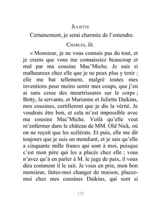 JULIETTE
Certainement, je serai charmée de l’entendre.
CHARLES, lit.
« Monsieur, je ne vous connais pas du tout, et
je crains que vous me connaissiez beaucoup et
mal par ma cousine Mac’Miche. Je suis si
malheureux chez elle que je ne peux plus y tenir ;
elle me bat tellement, malgré toutes mes
inventions pour moins sentir mes coups, que j’en
ai sans cesse des meurtrissures sur le corps ;
Betty, la servante, et Marianne et Juliette Daikins,
mes cousines, certifieront que je dis la vérité. Je
voudrais être bon, et cela m’est impossible avec
ma cousine Mac’Miche. Voilà qu’elle veut
m’enfermer dans le château de MM. Old Nick, où
on ne reçoit que les scélérats. Et puis, elle me dit
toujours que je suis un mendiant, et je sais qu’elle
a cinquante mille francs qui sont à moi, puisque
c’est mon père qui les a placés chez elle ; vous
n’avez qu’à en parler à M. le juge de paix, il vous
dira comment il le sait. Je vous en prie, mon bon
monsieur, faites-moi changer de maison, placez-
moi chez mes cousines Daikins, qui sont si
135
 