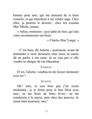 bonnes pour moi, qui me donnent de si bons
conseils, et qui cherchent à me rendre sage. Chez
elles, je pourrai le devenir ; chez ma cousine
Mac’Miche, jamais.
« Adieu, monsieur ; ayez pitié de moi, qui suis
votre reconnaissant serviteur,
« Charles Mac’Lange. »
– C’est bien, dit Juliette ; seulement, avant de
demander à venir demeurer chez nous, tu aurais
dû en parler à ma sœur. Je ne sais pas si elle
voudra se charger de ton éducation.
CHARLES
Et toi, Juliette, voudras-tu me laisser demeurer
avec toi ?
JULIETTE
Oh ! moi, tu sais bien que j’en serais
enchantée ; je te ferais prier le bon Dieu avec
moi ; tu me lirais de bons livres ; tu me
conduirais à la messe, puis chez des pauvres. Je
serais bien heureuse, moi !
136
 