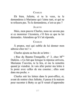 CHARLES
Eh bien, Juliette, si tu le veux, tu le
demanderas à Marianne qui t’aime tant, et qui ne
te refusera pas. Tu le demanderas, n’est-ce pas ?
JULIETTE
Mais, mon pauvre Charles, nous ne savons pas
si ce monsieur t’écoutera, s’il fera ce que tu lui
demandes. Attendons qu’il t’ait répondu.
CHARLES
À propos, moi qui oublie de lui donner mon
adresse chez toi ! »
Charles ajouta au bas de sa lettre :
« Rue du Baume-Tranquille, n° 3, chez Mlles
Daikins. » Ça fait que lorsque la réponse arrivera,
Marianne l’ouvrira, te la lira, et me la remettra
quand je viendrai. Je vais aller porter ma lettre à
la poste avec celles de ma cousine ; elles sont
dans ma poche. »
Charles mit les lettres dans le post-office, et,
avant de rentrer chez Juliette, il passa à la maison
pour raconter à Betty ce qu’il venait d’apprendre
137
 