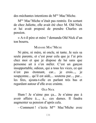 des méchantes intentions de Mme
Mac’Miche.
Mme
Mac’Miche n’était pas rentrée. En sortant
de chez Juliette, elle avait été chez M. Old Nick
et lui avait proposé de prendre Charles en
pension.
« A-t-il père et mère ? demanda Old Nick d’un
ton bourru.
MADAME MAC’MICHE
Ni père, ni mère, ni oncle, ni tante. Je suis sa
seule parente, et c’est pour cela que je l’ai pris
chez moi et que je dispose de lui sans que
personne ait à s’en mêler. C’est un garçon
insupportable, odieux, qui a tous les vices, ce qui
n’est pas étonnant, car... je crois..., je
soupçonne... qu’il est aidé,... soutenu par..., par...
les fées, ajouta-t-elle en parlant très bas et
regardant autour d’elle avec crainte.
OLD NICK
Hum ! Je n’aime pas ça... Je n’aime pas à
avoir affaire à..., à... ces dames. Il faudra
augmenter sa pension d’après cela.
– Comment ! s’écria Mme
Mac’Miche avec
138
 