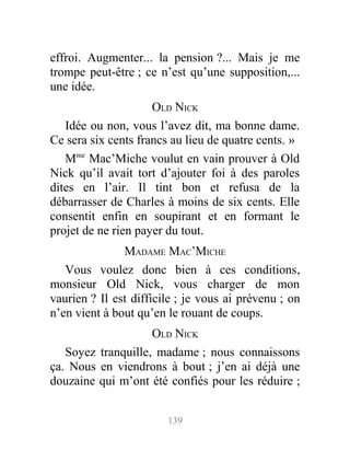 effroi. Augmenter... la pension ?... Mais je me
trompe peut-être ; ce n’est qu’une supposition,...
une idée.
OLD NICK
Idée ou non, vous l’avez dit, ma bonne dame.
Ce sera six cents francs au lieu de quatre cents. »
Mme
Mac’Miche voulut en vain prouver à Old
Nick qu’il avait tort d’ajouter foi à des paroles
dites en l’air. Il tint bon et refusa de la
débarrasser de Charles à moins de six cents. Elle
consentit enfin en soupirant et en formant le
projet de ne rien payer du tout.
MADAME MAC’MICHE
Vous voulez donc bien à ces conditions,
monsieur Old Nick, vous charger de mon
vaurien ? Il est difficile ; je vous ai prévenu ; on
n’en vient à bout qu’en le rouant de coups.
OLD NICK
Soyez tranquille, madame ; nous connaissons
ça. Nous en viendrons à bout ; j’en ai déjà une
douzaine qui m’ont été confiés pour les réduire ;
139
 