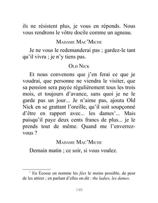 ils ne résistent plus, je vous en réponds. Nous
vous rendrons le vôtre docile comme un agneau.
MADAME MAC’MICHE
Je ne vous le redemanderai pas ; gardez-le tant
qu’il vivra ; je n’y tiens pas.
OLD NICK
Et nous convenons que j’en ferai ce que je
voudrai, que personne ne viendra le visiter, que
sa pension sera payée régulièrement tous les trois
mois, et toujours d’avance, sans quoi je ne le
garde pas un jour... Je n’aime pas, ajouta Old
Nick en se grattant l’oreille, qu’il soit soupçonné
d’être en rapport avec... les dames1
... Mais
puisqu’il paye deux cents francs de plus... je le
prends tout de même. Quand me l’enverrez-
vous ?
MADAME MAC’MICHE
Demain matin ; ce soir, si vous voulez.
1
En Écosse on nomme les fées le moins possible, de peur
de les attirer ; en parlant d’elles on dit : the ladies, les dames.
140
 
