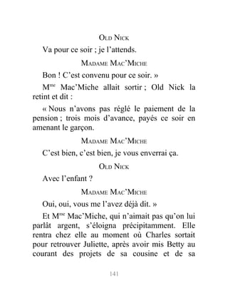 OLD NICK
Va pour ce soir ; je l’attends.
MADAME MAC’MICHE
Bon ! C’est convenu pour ce soir. »
Mme
Mac’Miche allait sortir ; Old Nick la
retint et dit :
« Nous n’avons pas réglé le paiement de la
pension ; trois mois d’avance, payés ce soir en
amenant le garçon.
MADAME MAC’MICHE
C’est bien, c’est bien, je vous enverrai ça.
OLD NICK
Avec l’enfant ?
MADAME MAC’MICHE
Oui, oui, vous me l’avez déjà dit. »
Et Mme
Mac’Miche, qui n’aimait pas qu’on lui
parlât argent, s’éloigna précipitamment. Elle
rentra chez elle au moment où Charles sortait
pour retrouver Juliette, après avoir mis Betty au
courant des projets de sa cousine et de sa
141
 