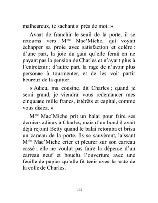 malheureux, te sachant si près de moi. »
Avant de franchir le seuil de la porte, il se
retourna vers Mme
Mac’Miche, qui voyait
échapper sa proie avec satisfaction et colère :
d’une part, la joie du gain qu’elle ferait en ne
payant pas la pension de Charles et n’ayant plus à
l’entretenir ; d’autre part, la rage de n’avoir plus
personne à tourmenter, et de les voir partir
heureux de la quitter.
« Adieu, ma cousine, dit Charles ; quand je
serai grand, je viendrai vous redemander mes
cinquante mille francs, intérêts et capital, comme
vous disiez. »
Mme
Mac’Miche prit un balai pour faire ses
derniers adieux à Charles, mais d’un bond il avait
déjà rejoint Betty quand le balai retomba et brisa
un carreau de la porte. Ils se sauvèrent, laissant
Mme
Mac’Miche crier et pleurer sur son carreau
cassé ; elle ne voulut pas faire la dépense d’un
carreau neuf et boucha l’ouverture avec une
feuille de papier qu’elle fit tenir avec le reste de
la colle de Charles.
144
 