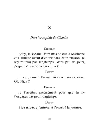 X
Dernier exploit de Charles
CHARLES
Betty, laisse-moi faire mes adieux à Marianne
et à Juliette avant d’entrer dans cette maison. Je
n’y resterai pas longtemps ; dans peu de jours,
j’espère être revenu chez Juliette.
BETTY
Et moi, donc ! Tu me laisseras chez ce vieux
Old Nick ?
CHARLES
Je t’avertis, précisément pour que tu ne
t’engages pas pour longtemps.
BETTY
Bien mieux ; j’entrerai à l’essai, à la journée.
145
 