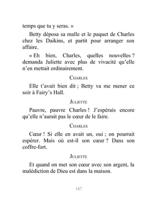 temps que tu y seras. »
Betty déposa sa malle et le paquet de Charles
chez les Daikins, et partit pour arranger son
affaire.
« Eh bien, Charles, quelles nouvelles ?
demanda Juliette avec plus de vivacité qu’elle
n’en mettait ordinairement.
CHARLES
Elle t’avait bien dit ; Betty va me mener ce
soir à Fairy’s Hall.
JULIETTE
Pauvre, pauvre Charles ! J’espérais encore
qu’elle n’aurait pas le cœur de le faire.
CHARLES
Cœur ! Si elle en avait un, oui ; on pourrait
espérer. Mais où est-il son cœur ? Dans son
coffre-fort.
JULIETTE
Et quand on met son cœur avec son argent, la
malédiction de Dieu est dans la maison.
147
 