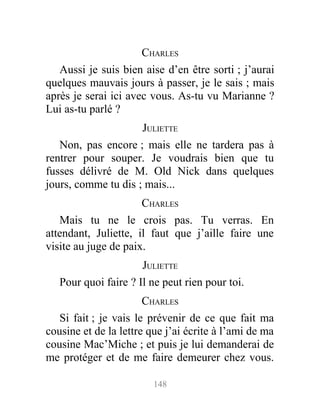 CHARLES
Aussi je suis bien aise d’en être sorti ; j’aurai
quelques mauvais jours à passer, je le sais ; mais
après je serai ici avec vous. As-tu vu Marianne ?
Lui as-tu parlé ?
JULIETTE
Non, pas encore ; mais elle ne tardera pas à
rentrer pour souper. Je voudrais bien que tu
fusses délivré de M. Old Nick dans quelques
jours, comme tu dis ; mais...
CHARLES
Mais tu ne le crois pas. Tu verras. En
attendant, Juliette, il faut que j’aille faire une
visite au juge de paix.
JULIETTE
Pour quoi faire ? Il ne peut rien pour toi.
CHARLES
Si fait ; je vais le prévenir de ce que fait ma
cousine et de la lettre que j’ai écrite à l’ami de ma
cousine Mac’Miche ; et puis je lui demanderai de
me protéger et de me faire demeurer chez vous.
148
 