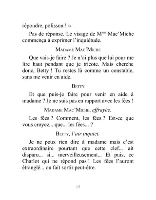 répondre, polisson ! »
Pas de réponse. Le visage de Mme
Mac’Miche
commença à exprimer l’inquiétude.
MADAME MAC’MICHE
Que vais-je faire ? Je n’ai plus que lui pour me
lire haut pendant que je tricote. Mais cherche
donc, Betty ! Tu restes là comme un constable,
sans me venir en aide.
BETTY
Et que puis-je faire pour venir en aide à
madame ? Je ne suis pas en rapport avec les fées !
MADAME MAC’MICHE, effrayée.
Les fées ? Comment, les fées ? Est-ce que
vous croyez... que... les fées... ?
BETTY, l’air inquiet.
Je ne peux rien dire à madame mais c’est
extraordinaire pourtant que cette clef... ait
disparu... si... merveilleusement... Et puis, ce
Charlot qui ne répond pas ! Les fées l’auront
étranglé... ou fait sortir peut-être.
15
 