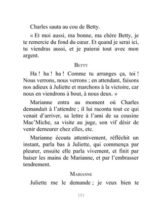 Charles sauta au cou de Betty.
« Et moi aussi, ma bonne, ma chère Betty, je
te remercie du fond du cœur. Et quand je serai ici,
tu viendras aussi, et je paierai tout avec mon
argent.
BETTY
Ha ! ha ! ha ! Comme tu arranges ça, toi !
Nous verrons, nous verrons ; en attendant, faisons
nos adieux à Juliette et marchons à la victoire, car
nous en viendrons à bout, à nous deux. »
Marianne entra au moment où Charles
demandait à l’attendre ; il lui raconta tout ce qui
venait d’arriver, sa lettre à l’ami de sa cousine
Mac’Miche, sa visite au juge, son vif désir de
venir demeurer chez elles, etc.
Marianne écouta attentivement, réfléchit un
instant, parla bas à Juliette, qui commença par
pleurer, ensuite elle parla vivement, et finit par
baiser les mains de Marianne, et par l’embrasser
tendrement.
MARIANNE
Juliette me le demande ; je veux bien te
151
 