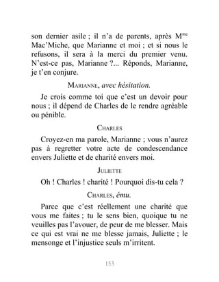 son dernier asile ; il n’a de parents, après Mme
Mac’Miche, que Marianne et moi ; et si nous le
refusons, il sera à la merci du premier venu.
N’est-ce pas, Marianne ?... Réponds, Marianne,
je t’en conjure.
MARIANNE, avec hésitation.
Je crois comme toi que c’est un devoir pour
nous ; il dépend de Charles de le rendre agréable
ou pénible.
CHARLES
Croyez-en ma parole, Marianne ; vous n’aurez
pas à regretter votre acte de condescendance
envers Juliette et de charité envers moi.
JULIETTE
Oh ! Charles ! charité ! Pourquoi dis-tu cela ?
CHARLES, ému.
Parce que c’est réellement une charité que
vous me faites ; tu le sens bien, quoique tu ne
veuilles pas l’avouer, de peur de me blesser. Mais
ce qui est vrai ne me blesse jamais, Juliette ; le
mensonge et l’injustice seuls m’irritent.
153
 
