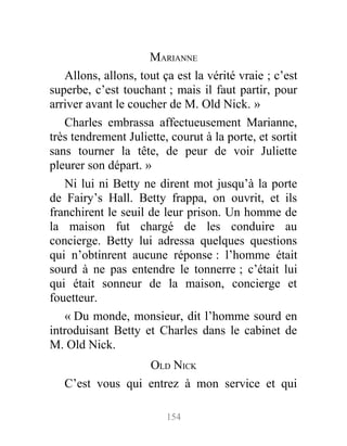 MARIANNE
Allons, allons, tout ça est la vérité vraie ; c’est
superbe, c’est touchant ; mais il faut partir, pour
arriver avant le coucher de M. Old Nick. »
Charles embrassa affectueusement Marianne,
très tendrement Juliette, courut à la porte, et sortit
sans tourner la tête, de peur de voir Juliette
pleurer son départ. »
Ni lui ni Betty ne dirent mot jusqu’à la porte
de Fairy’s Hall. Betty frappa, on ouvrit, et ils
franchirent le seuil de leur prison. Un homme de
la maison fut chargé de les conduire au
concierge. Betty lui adressa quelques questions
qui n’obtinrent aucune réponse : l’homme était
sourd à ne pas entendre le tonnerre ; c’était lui
qui était sonneur de la maison, concierge et
fouetteur.
« Du monde, monsieur, dit l’homme sourd en
introduisant Betty et Charles dans le cabinet de
M. Old Nick.
OLD NICK
C’est vous qui entrez à mon service et qui
154
 