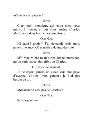 m’amenez ce garçon ?
BETTY
C’est moi, monsieur, qui entre chez vous
gratis, à l’essai, et qui vous amène Charles
Mac’Lance dans les mêmes conditions.
OLD NICK
Hé quoi ! gratis ? J’ai demandé trois mois
payés d’avance. Où sont-ils ? donnez-les-moi.
BETTY
Mme
Mac’Miche ne m’a rien donné, monsieur,
qu’un petit paquet des effets de Charles.
OLD NICK, sèchement.
Je ne reçois jamais un élève sans être payé
d’avance. Va-t’en, mon garçon ; je n’ai pas
besoin de toi.
BETTY
Monsieur ne veut pas de Charles ?
OLD NICK
Sans argent, non.
155
 