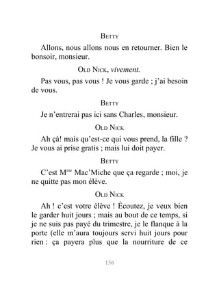 BETTY
Allons, nous allons nous en retourner. Bien le
bonsoir, monsieur.
OLD NICK, vivement.
Pas vous, pas vous ! Je vous garde ; j’ai besoin
de vous.
BETTY
Je n’entrerai pas ici sans Charles, monsieur.
OLD NICK
Ah çà! mais qu’est-ce qui vous prend, la fille ?
Je vous ai prise gratis ; mais lui doit payer.
BETTY
C’est Mme
Mac’Miche que ça regarde ; moi, je
ne quitte pas mon élève.
OLD NICK
Ah ! c’est votre élève ! Écoutez, je veux bien
le garder huit jours ; mais au bout de ce temps, si
je ne suis pas payé du trimestre, je le flanque à la
porte (elle m’aura toujours servi huit jours pour
rien : ça payera plus que la nourriture de ce
156
 