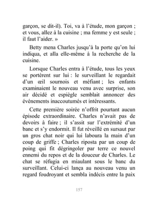 garçon, se dit-il). Toi, va à l’étude, mon garçon ;
et vous, allez à la cuisine ; ma femme y est seule ;
il faut l’aider. »
Betty mena Charles jusqu’à la porte qu’on lui
indiqua, et alla elle-même à la recherche de la
cuisine.
Lorsque Charles entra à l’étude, tous les yeux
se portèrent sur lui : le surveillant le regardait
d’un œil sournois et méfiant ; les enfants
examinaient le nouveau venu avec surprise, son
air décidé et espiègle semblait annoncer des
événements inaccoutumés et intéressants.
Cette première soirée n’offrit pourtant aucun
épisode extraordinaire. Charles n’avait pas de
devoirs à faire ; il s’assit sur l’extrémité d’un
banc et s’y endormit. Il fut réveillé en sursaut par
un gros chat noir qui lui laboura la main d’un
coup de griffe ; Charles riposta par un coup de
poing qui fit dégringoler par terre ce nouvel
ennemi du repos et de la douceur de Charles. Le
chat se réfugia en miaulant sous le banc du
surveillant. Celui-ci lança au nouveau venu un
regard foudroyant et sembla indécis entre la paix
157
 