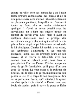 encore travaillé avec ses camarades ; on l’avait
laissé prendre connaissance des études et de la
discipline sévère de la maison ; il avait été témoin
de plusieurs punitions, lesquelles se réduisaient
toutes au fouet plus ou moins sévèrement
appliqué. Il n’avait eu aucun démêlé avec les
surveillants, ne s’étant pas encore trouvé en
rapport de travail avec eux ; mais il avait eu
quelques discussions avec le protégé des
surveillants, un gros chat noir qui semblait l’avoir
pris en haine et qui ne perdait aucune occasion de
le lui témoigner. Charles lui rendait, avec usure,
ses sentiments d’antipathie et ses mauvais
procédés ; ainsi, dès les premiers jours de son
arrivée, il se trouva en tête-à-tête avec son
ennemi dans un cabinet retiré ; tous deux se
précipitèrent l’un sur l’autre. Charles attrapa un
coup de griffe formidable, qu’il paya d’un bon
coup de poing. Le chat sauta à la poitrine de
Charles, qui le saisit à la gorge, maintint avec son
genou la tête et le corps de son antagoniste, tira
de sa poche une ficelle, qu’il attacha à la queue
du chat après avoir attaché à l’autre bout une
boule de papier ; puis il ouvrit la porte et lâcha
159
 