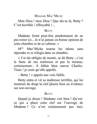 MADAME MAC’MICHE
Mon Dieu ! mon Dieu ! Que dis-tu là, Betty ?
C’est horrible ! effroyable !...
BETTY
Madame ferait peut-être prudemment de ne
pas rester ici... Je n’ai jamais eu bonne opinion de
cette chambre et de ce cabinet. »
Mme
Mac’Miche tourna les talons sans
répondre et se réfugia dans sa chambre.
« J’ai été obligée de mentir, se dit Betty ; c’est
la faute de ma maîtresse et pas la mienne,
certainement ; il fallait bien sauver Charles.
Tiens ! je crois qu’elle appelle.
– Betty ! » appela une voix faible.
Betty entra et vit sa maîtresse terrifiée, qui lui
montrait du doigt la clef placée bien en évidence
sur son ouvrage.
BETTY
Quand je disais ! Madame voit bien ! Qu’est-
ce qui a placé cette clef sur l’ouvrage de
Madame ? Ce n’est certainement pas moi,
16
 