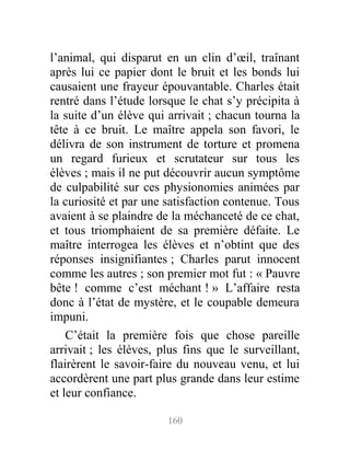l’animal, qui disparut en un clin d’œil, traînant
après lui ce papier dont le bruit et les bonds lui
causaient une frayeur épouvantable. Charles était
rentré dans l’étude lorsque le chat s’y précipita à
la suite d’un élève qui arrivait ; chacun tourna la
tête à ce bruit. Le maître appela son favori, le
délivra de son instrument de torture et promena
un regard furieux et scrutateur sur tous les
élèves ; mais il ne put découvrir aucun symptôme
de culpabilité sur ces physionomies animées par
la curiosité et par une satisfaction contenue. Tous
avaient à se plaindre de la méchanceté de ce chat,
et tous triomphaient de sa première défaite. Le
maître interrogea les élèves et n’obtint que des
réponses insignifiantes ; Charles parut innocent
comme les autres ; son premier mot fut : « Pauvre
bête ! comme c’est méchant ! » L’affaire resta
donc à l’état de mystère, et le coupable demeura
impuni.
C’était la première fois que chose pareille
arrivait ; les élèves, plus fins que le surveillant,
flairèrent le savoir-faire du nouveau venu, et lui
accordèrent une part plus grande dans leur estime
et leur confiance.
160
 