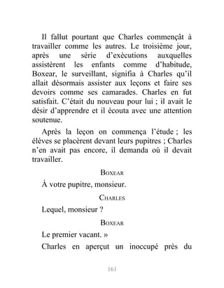 Il fallut pourtant que Charles commençât à
travailler comme les autres. Le troisième jour,
après une série d’exécutions auxquelles
assistèrent les enfants comme d’habitude,
Boxear, le surveillant, signifia à Charles qu’il
allait désormais assister aux leçons et faire ses
devoirs comme ses camarades. Charles en fut
satisfait. C’était du nouveau pour lui ; il avait le
désir d’apprendre et il écouta avec une attention
soutenue.
Après la leçon on commença l’étude ; les
élèves se placèrent devant leurs pupitres ; Charles
n’en avait pas encore, il demanda où il devait
travailler.
BOXEAR
À votre pupitre, monsieur.
CHARLES
Lequel, monsieur ?
BOXEAR
Le premier vacant. »
Charles en aperçut un inoccupé près du
161
 