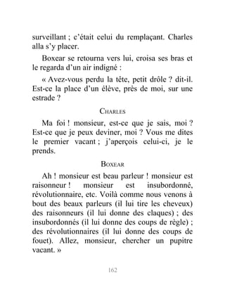 surveillant ; c’était celui du remplaçant. Charles
alla s’y placer.
Boxear se retourna vers lui, croisa ses bras et
le regarda d’un air indigné :
« Avez-vous perdu la tête, petit drôle ? dit-il.
Est-ce la place d’un élève, près de moi, sur une
estrade ?
CHARLES
Ma foi ! monsieur, est-ce que je sais, moi ?
Est-ce que je peux deviner, moi ? Vous me dites
le premier vacant ; j’aperçois celui-ci, je le
prends.
BOXEAR
Ah ! monsieur est beau parleur ! monsieur est
raisonneur ! monsieur est insubordonné,
révolutionnaire, etc. Voilà comme nous venons à
bout des beaux parleurs (il lui tire les cheveux)
des raisonneurs (il lui donne des claques) ; des
insubordonnés (il lui donne des coups de règle) ;
des révolutionnaires (il lui donne des coups de
fouet). Allez, monsieur, chercher un pupitre
vacant. »
162
 
