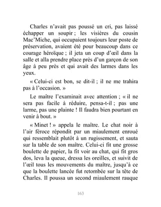 Charles n’avait pas poussé un cri, pas laissé
échapper un soupir ; les visières du cousin
Mac’Miche, qui occupaient toujours leur poste de
préservation, avaient été pour beaucoup dans ce
courage héroïque ; il jeta un coup d’œil dans la
salle et alla prendre place près d’un garçon de son
âge à peu près et qui avait des larmes dans les
yeux.
« Celui-ci est bon, se dit-il ; il ne me trahira
pas à l’occasion. »
Le maître l’examinait avec attention ; « il ne
sera pas facile à réduire, pensa-t-il ; pas une
larme, pas une plainte ! Il faudra bien pourtant en
venir à bout. »
« Minet ! » appela le maître. Le chat noir à
l’air féroce répondit par un miaulement enroué
qui ressemblait plutôt à un rugissement, et sauta
sur la table de son maître. Celui-ci fit une grosse
boulette de papier, la fit voir au chat, qui fit gros
dos, leva la queue, dressa les oreilles, et suivit de
l’œil tous les mouvements du maître, jusqu’à ce
que la boulette lancée fut retombée sur la tête de
Charles. Il poussa un second miaulement rauque
163
 