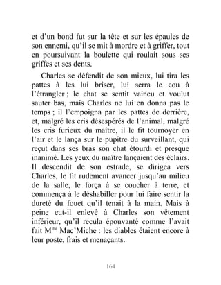 et d’un bond fut sur la tête et sur les épaules de
son ennemi, qu’il se mit à mordre et à griffer, tout
en poursuivant la boulette qui roulait sous ses
griffes et ses dents.
Charles se défendit de son mieux, lui tira les
pattes à les lui briser, lui serra le cou à
l’étrangler ; le chat se sentit vaincu et voulut
sauter bas, mais Charles ne lui en donna pas le
temps ; il l’empoigna par les pattes de derrière,
et, malgré les cris désespérés de l’animal, malgré
les cris furieux du maître, il le fit tournoyer en
l’air et le lança sur le pupitre du surveillant, qui
reçut dans ses bras son chat étourdi et presque
inanimé. Les yeux du maître lançaient des éclairs.
Il descendit de son estrade, se dirigea vers
Charles, le fit rudement avancer jusqu’au milieu
de la salle, le força à se coucher à terre, et
commença à le déshabiller pour lui faire sentir la
dureté du fouet qu’il tenait à la main. Mais à
peine eut-il enlevé à Charles son vêtement
inférieur, qu’il recula épouvanté comme l’avait
fait Mme
Mac’Miche : les diables étaient encore à
leur poste, frais et menaçants.
164
 