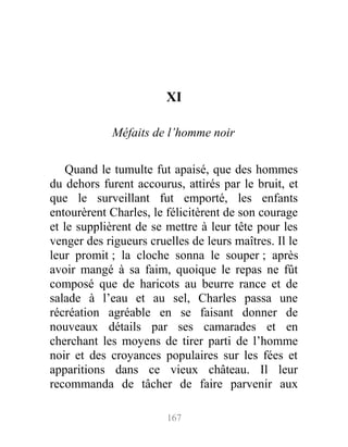 XI
Méfaits de l’homme noir
Quand le tumulte fut apaisé, que des hommes
du dehors furent accourus, attirés par le bruit, et
que le surveillant fut emporté, les enfants
entourèrent Charles, le félicitèrent de son courage
et le supplièrent de se mettre à leur tête pour les
venger des rigueurs cruelles de leurs maîtres. Il le
leur promit ; la cloche sonna le souper ; après
avoir mangé à sa faim, quoique le repas ne fût
composé que de haricots au beurre rance et de
salade à l’eau et au sel, Charles passa une
récréation agréable en se faisant donner de
nouveaux détails par ses camarades et en
cherchant les moyens de tirer parti de l’homme
noir et des croyances populaires sur les fées et
apparitions dans ce vieux château. Il leur
recommanda de tâcher de faire parvenir aux
167
 