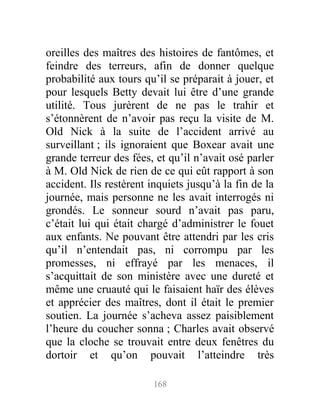 oreilles des maîtres des histoires de fantômes, et
feindre des terreurs, afin de donner quelque
probabilité aux tours qu’il se préparait à jouer, et
pour lesquels Betty devait lui être d’une grande
utilité. Tous jurèrent de ne pas le trahir et
s’étonnèrent de n’avoir pas reçu la visite de M.
Old Nick à la suite de l’accident arrivé au
surveillant ; ils ignoraient que Boxear avait une
grande terreur des fées, et qu’il n’avait osé parler
à M. Old Nick de rien de ce qui eût rapport à son
accident. Ils restèrent inquiets jusqu’à la fin de la
journée, mais personne ne les avait interrogés ni
grondés. Le sonneur sourd n’avait pas paru,
c’était lui qui était chargé d’administrer le fouet
aux enfants. Ne pouvant être attendri par les cris
qu’il n’entendait pas, ni corrompu par les
promesses, ni effrayé par les menaces, il
s’acquittait de son ministère avec une dureté et
même une cruauté qui le faisaient haïr des élèves
et apprécier des maîtres, dont il était le premier
soutien. La journée s’acheva assez paisiblement
l’heure du coucher sonna ; Charles avait observé
que la cloche se trouvait entre deux fenêtres du
dortoir et qu’on pouvait l’atteindre très
168
 