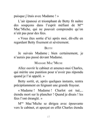puisque j’étais avec Madame ! »
L’air épanoui et triomphant de Betty fit naître
des soupçons dans l’esprit méfiant de Mme
Mac’Miche, qui ne pouvait comprendre qu’on
n’eût pas peur des fées.
« Vous êtes sortie d’ici après moi, dit-elle en
regardant Betty fixement et sévèrement.
BETTY
Je suivais Madame ; bien certainement, je
n’aurais pas passé devant Madame.
MADAME MAC’MICHE
Allez ouvrir le cabinet et amenez-moi Charles,
qui mérite une punition pour n’avoir pas répondu
quand je l’ai appelé. »
Betty sortit, et, après quelques instants, rentra
précipitamment en feignant une grande frayeur.
« Madame ! Madame ! Charlot est tué,...
étendu mort sur le plancher ! Quand je disais ! les
fées l’ont étranglé. »
Mme
Mac’Miche se dirigea avec épouvante
vers le cabinet, et aperçut en effet Charles étendu
17
 