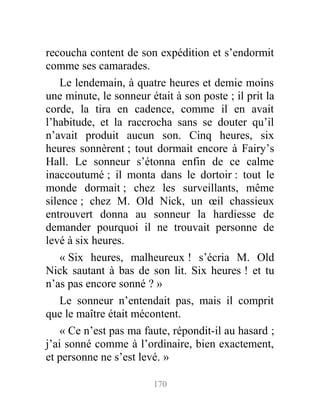 recoucha content de son expédition et s’endormit
comme ses camarades.
Le lendemain, à quatre heures et demie moins
une minute, le sonneur était à son poste ; il prit la
corde, la tira en cadence, comme il en avait
l’habitude, et la raccrocha sans se douter qu’il
n’avait produit aucun son. Cinq heures, six
heures sonnèrent ; tout dormait encore à Fairy’s
Hall. Le sonneur s’étonna enfin de ce calme
inaccoutumé ; il monta dans le dortoir : tout le
monde dormait ; chez les surveillants, même
silence ; chez M. Old Nick, un œil chassieux
entrouvert donna au sonneur la hardiesse de
demander pourquoi il ne trouvait personne de
levé à six heures.
« Six heures, malheureux ! s’écria M. Old
Nick sautant à bas de son lit. Six heures ! et tu
n’as pas encore sonné ? »
Le sonneur n’entendait pas, mais il comprit
que le maître était mécontent.
« Ce n’est pas ma faute, répondit-il au hasard ;
j’ai sonné comme à l’ordinaire, bien exactement,
et personne ne s’est levé. »
170
 