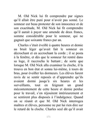 M. Old Nick lui fit comprendre par signes
qu’il allait être puni pour n’avoir pas sonné. Le
sonneur eut beau protester de son innocence et de
son exactitude, M. Old Nick lui fit comprendre
qu’il aurait à payer une amende de deux francs,
somme considérable pour le sonneur, qui ne
gagnait que soixante francs par an.
Charles s’était éveillé à quatre heures et demie
au bruit léger qu’avait fait le sonneur en
décrochant et en accrochant la corde ; il se posta
à la fenêtre, et dès que le sonneur fut rentré dans
sa loge, il raccrocha le battant ; de sorte que
lorsque M. Old Nick alla examiner la cloche, il la
trouva en bon état et sonna lui-même, à tours de
bras, pour éveiller les dormeurs. Les élèves furent
ravis de se sentir reposés et d’apprendre qu’ils
avaient dormi jusqu’à six heures et les
surveillants, tout en feignant un grand
mécontentement de cette heure et demie perdue
pour le travail, s’en réjouirent intérieurement et
se sentirent plus disposés à l’indulgence. Quand
on se réunit et que M. Old Nick interrogea
maîtres et élèves, personne ne put lui rien dire sur
le retard de la cloche. Charles seul dit qu’il avait
171
 