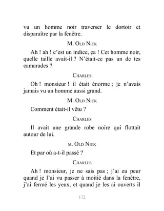 vu un homme noir traverser le dortoir et
disparaître par la fenêtre.
M. OLD NICK
Ah ! ah ! c’est un indice, ça ! Cet homme noir,
quelle taille avait-il ? N’était-ce pas un de tes
camarades ?
CHARLES
Oh ! monsieur ! il était énorme ; je n’avais
jamais vu un homme aussi grand.
M. OLD NICK
Comment était-il vêtu ?
CHARLES
Il avait une grande robe noire qui flottait
autour de lui.
M. OLD NICK
Et par où a-t-il passé ?
CHARLES
Ah ! monsieur, je ne sais pas ; j’ai eu peur
quand je l’ai vu passer à moitié dans la fenêtre,
j’ai fermé les yeux, et quand je les ai ouverts il
172
 