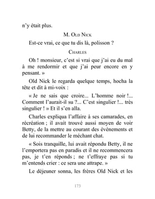 n’y était plus.
M. OLD NICK
Est-ce vrai, ce que tu dis là, polisson ?
CHARLES
Oh ! monsieur, c’est si vrai que j’ai eu du mal
à me rendormir et que j’ai peur encore en y
pensant. »
Old Nick le regarda quelque temps, hocha la
tête et dit à mi-voix :
« Je ne sais que croire... L’homme noir !...
Comment l’aurait-il su ?... C’est singulier !... très
singulier ! » Et il s’en alla.
Charles expliqua l’affaire à ses camarades, en
récréation ; il avait trouvé aussi moyen de voir
Betty, de la mettre au courant des événements et
de lui recommander le méchant chat.
« Sois tranquille, lui avait répondu Betty, il ne
l’emportera pas en paradis et il ne recommencera
pas, je t’en réponds ; ne t’effraye pas si tu
m’entends crier : ce sera une attrape. »
Le déjeuner sonna, les frères Old Nick et les
173
 