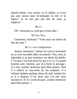 Quand même vous auriez vu le diable, ce n’est
pas une raison pour m’échauder la tête et la
figure ! Je ne suis pas une tête de veau, je
suppose !
BETTY
Oh ! monsieur ne croit pas si bien dire !
M. OLD NICK
Comment, insolente ? Vous osez me traiter de
tête de veau ?
BETTY, avec indignation.
Jamais, monsieur ! jamais un veau et monsieur
ne se sont accordés dans ma pensée. Non, non, je
répondais à ce que monsieur me disait du diable.
C’est que c’est tout juste lui que j’ai vu. Un grand
homme noir, énorme, qui m’a barré le passage ;
j’ai crié, comme monsieur peut bien penser. Puis
il a enlevé le couvercle de ma soupière, il a
enfoncé dedans quelque chose de noir comme lui,
et il a disparu. C’est alors que j’ai jeté mon
second cri. Et il y avait de quoi, comme monsieur
peut bien penser. »
175
 